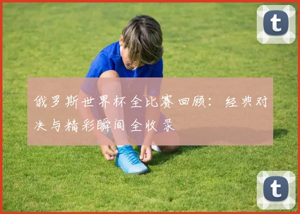 俄罗斯世界杯全比赛回顾：经典对决与精彩瞬间全收录