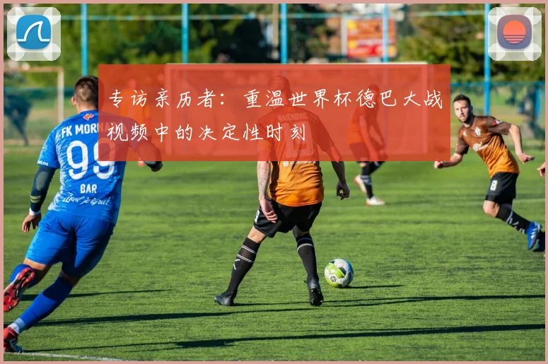 专访亲历者：重温世界杯德巴大战视频中的决定性时刻