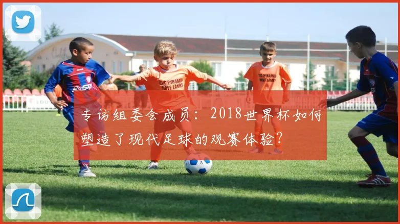 专访组委会成员：2018世界杯如何塑造了现代足球的观赛体验？