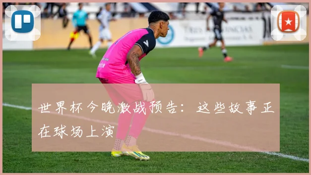世界杯今晚激战预告：这些故事正在球场上演