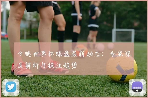 今晚世界杯球盘最新动态：专家深度解析与投注趋势