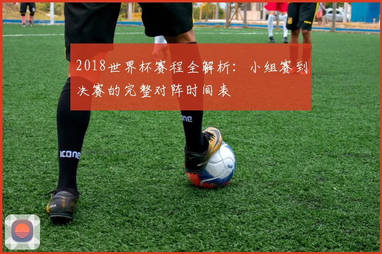 2018世界杯赛程全解析：小组赛到决赛的完整对阵时间表