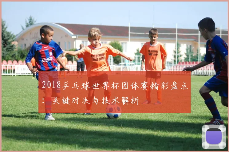 2018乒乓球世界杯团体赛精彩盘点：关键对决与技术解析