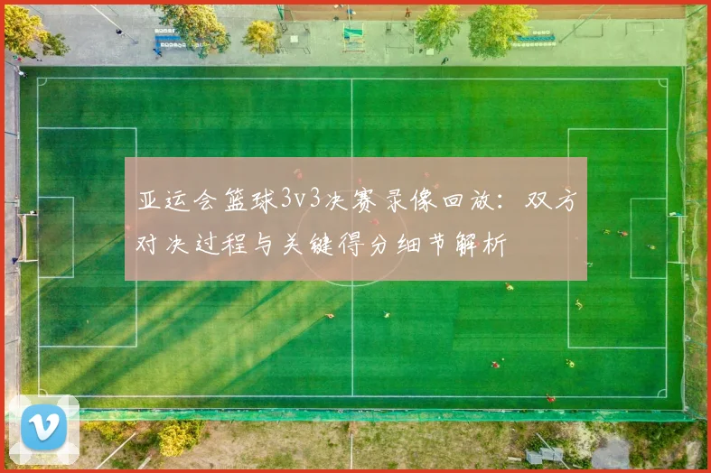 亚运会篮球3v3决赛录像回放：双方对决过程与关键得分细节解析