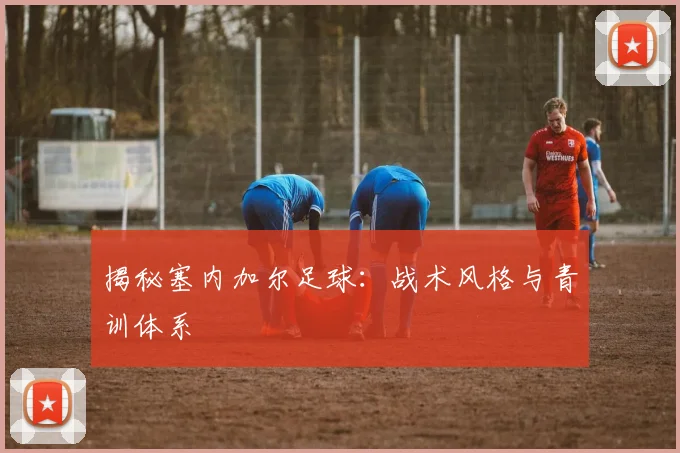 揭秘塞内加尔足球：战术风格与青训体系