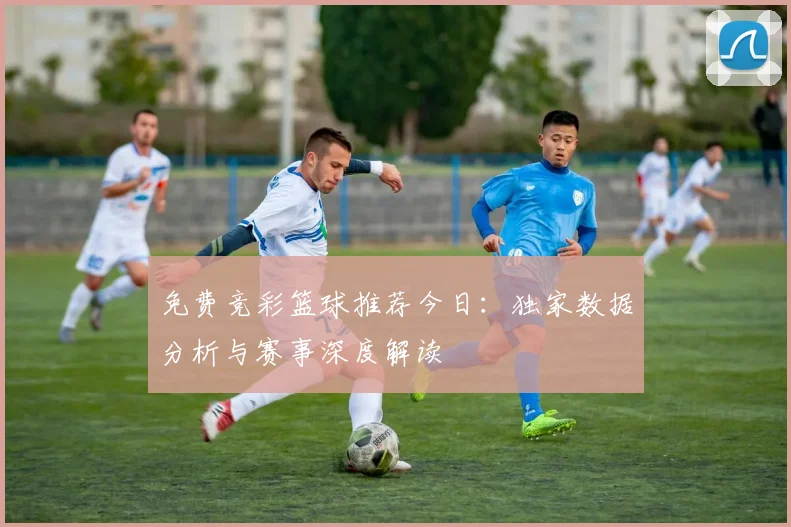 免费竞彩篮球推荐今日：独家数据分析与赛事深度解读