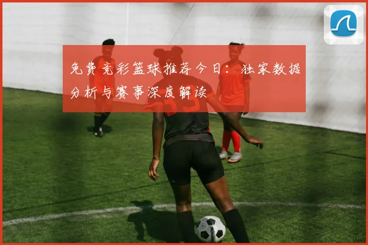 免费竞彩篮球推荐今日：独家数据分析与赛事深度解读