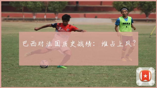 巴西对法国历史战绩：谁占上风？