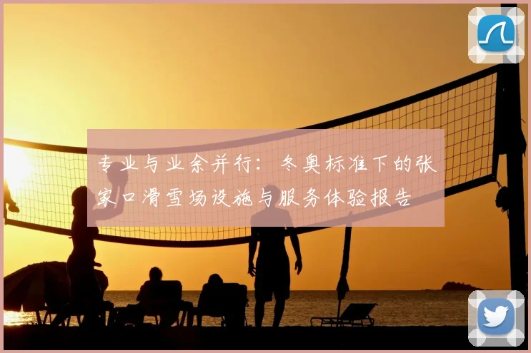 专业与业余并行：冬奥标准下的张家口滑雪场设施与服务体验报告