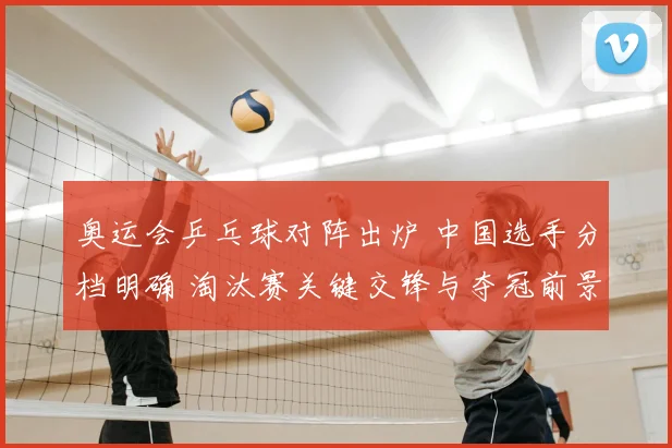 奥运会乒乓球对阵出炉 中国选手分档明确 淘汰赛关键交锋与夺冠前景