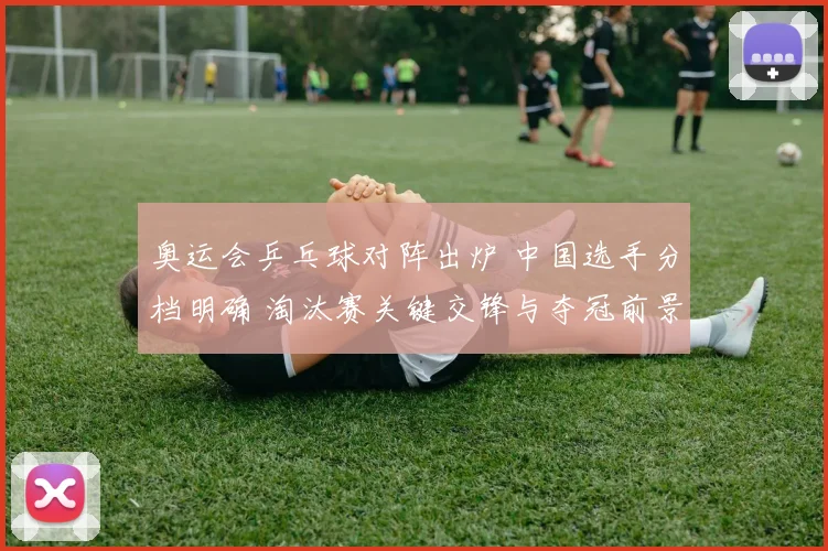 奥运会乒乓球对阵出炉 中国选手分档明确 淘汰赛关键交锋与夺冠前景