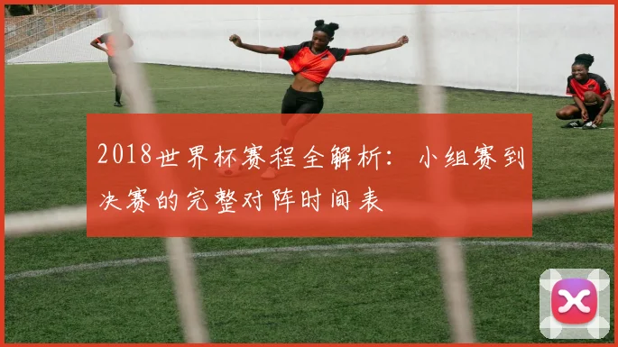 2018世界杯赛程全解析：小组赛到决赛的完整对阵时间表