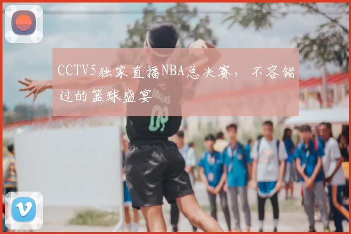 CCTV5独家直播NBA总决赛，不容错过的篮球盛宴