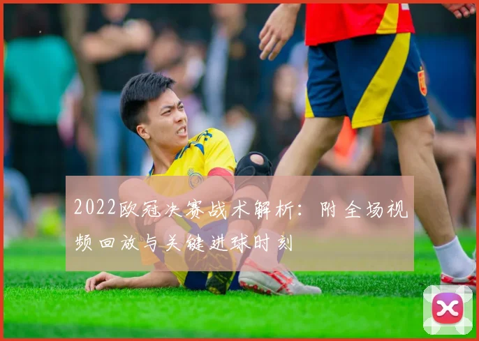 2022欧冠决赛战术解析：附全场视频回放与关键进球时刻