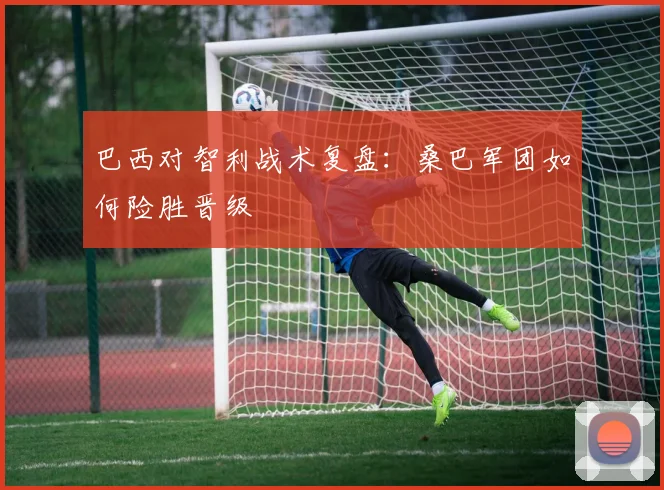 巴西对智利战术复盘：桑巴军团如何险胜晋级