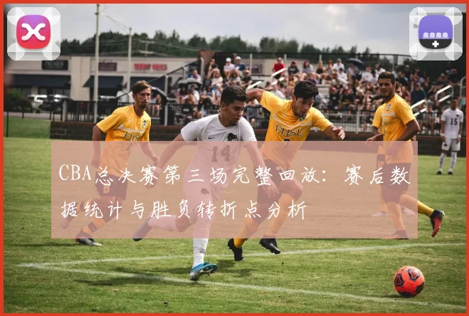 CBA总决赛第三场完整回放：赛后数据统计与胜负转折点分析