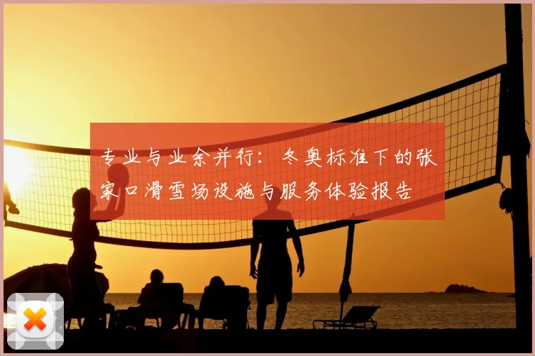 专业与业余并行：冬奥标准下的张家口滑雪场设施与服务体验报告