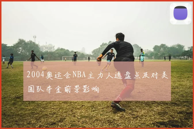 2004奥运会NBA主力人选盘点及对美国队夺金前景影响