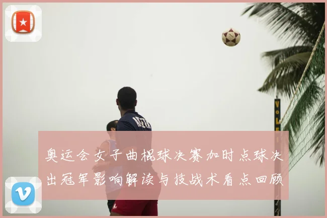 奥运会女子曲棍球决赛加时点球决出冠军影响解读与技战术看点回顾