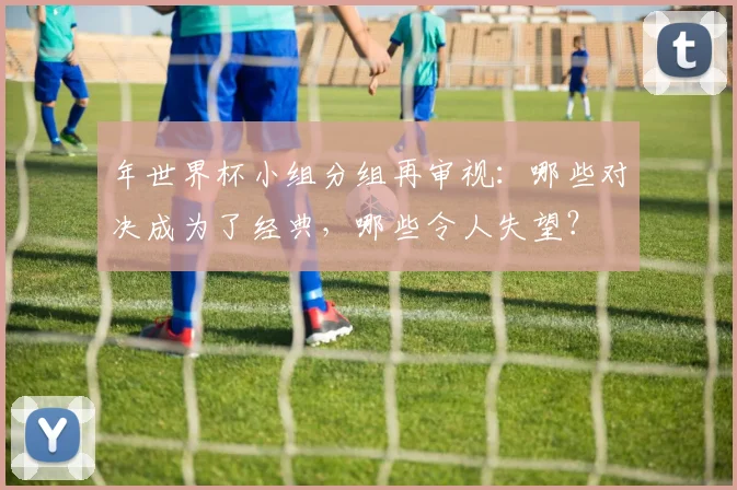 年世界杯小组分组再审视：哪些对决成为了经典，哪些令人失望？