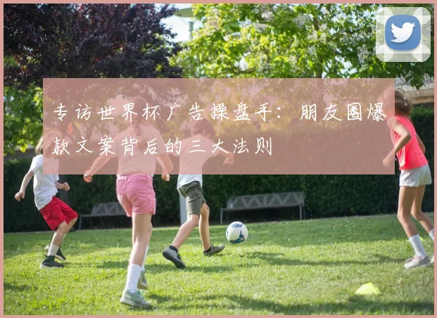 专访世界杯广告操盘手：朋友圈爆款文案背后的三大法则