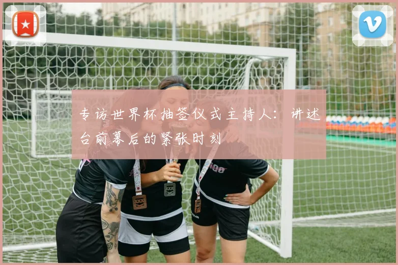 专访世界杯抽签仪式主持人：讲述台前幕后的紧张时刻