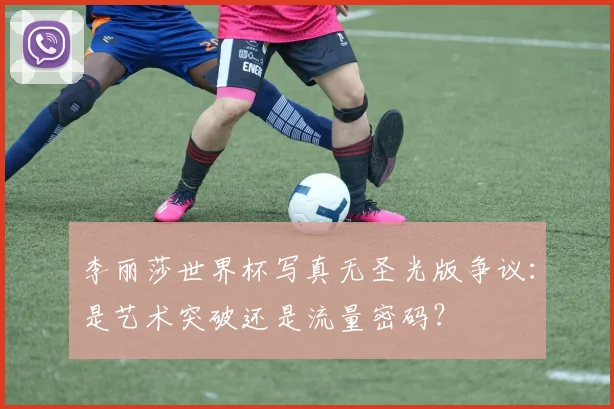 李丽莎世界杯写真无圣光版争议：是艺术突破还是流量密码？