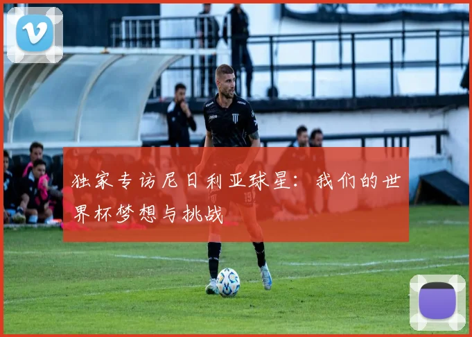 独家专访尼日利亚球星：我们的世界杯梦想与挑战