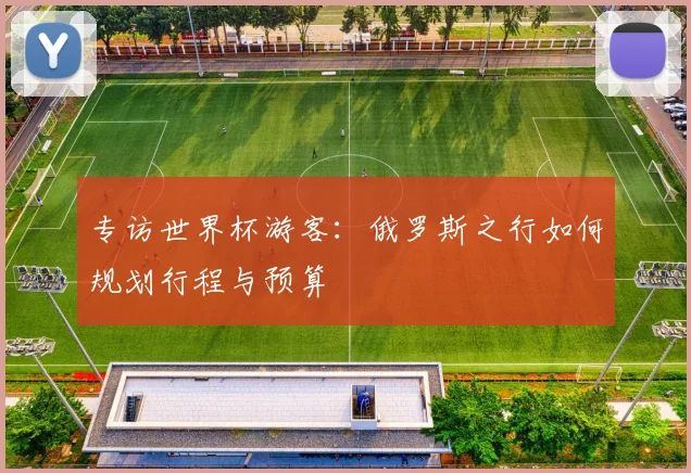 专访世界杯游客：俄罗斯之行如何规划行程与预算