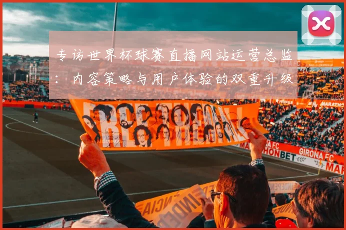 专访世界杯球赛直播网站运营总监：内容策略与用户体验的双重升级之路