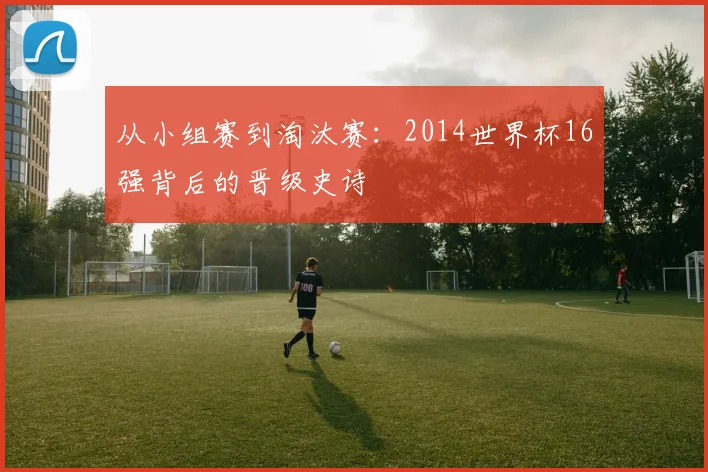 从小组赛到淘汰赛：2014世界杯16强背后的晋级史诗
